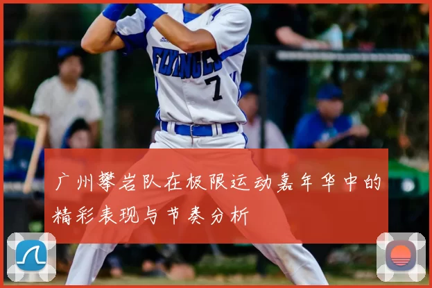 广州攀岩队在极限运动嘉年华中的精彩表现与节奏分析