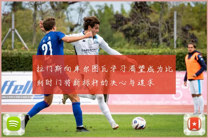 拉门斯向库尔图瓦学习渴望成为比利时门将新标杆的决心与追求