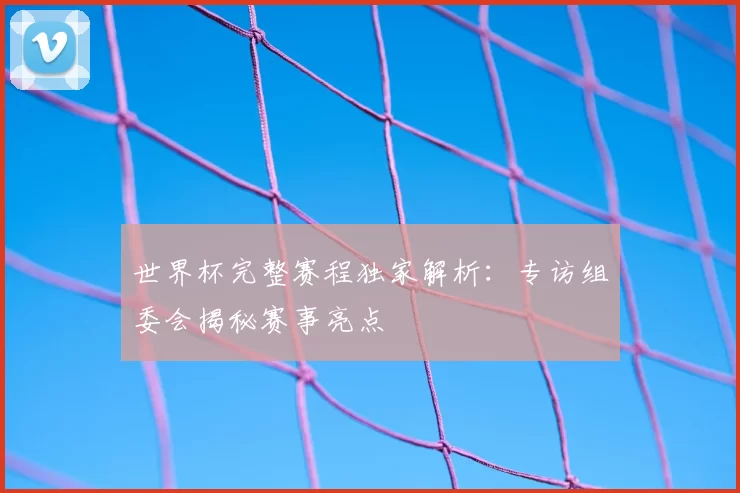 世界杯完整赛程独家解析：专访组委会揭秘赛事亮点