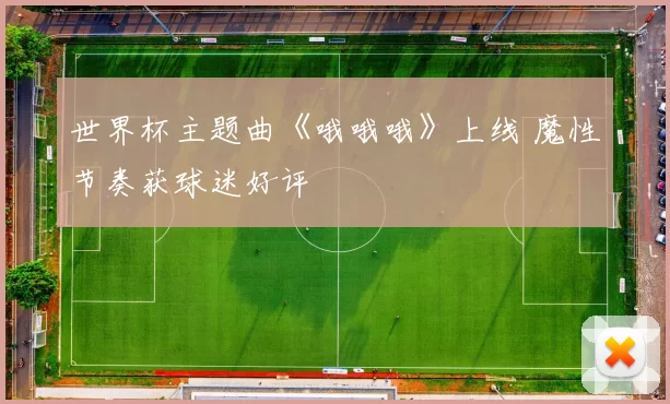 世界杯主题曲《哦哦哦》上线 魔性节奏获球迷好评