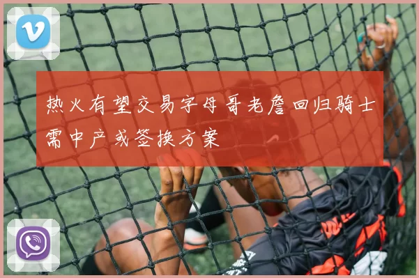 热火有望交易字母哥老詹回归骑士需中产或签换方案