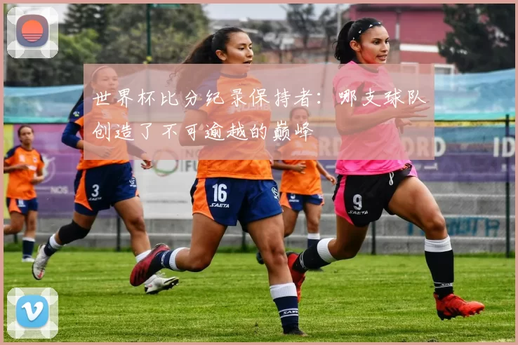 世界杯比分纪录保持者:哪支球队创造了不可逾越的巅峰