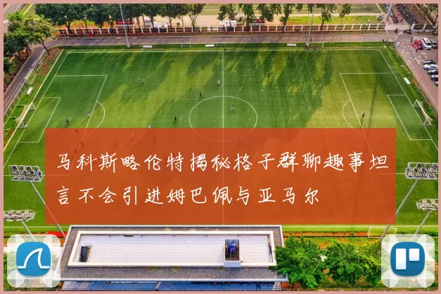 马科斯略伦特揭秘格子群聊趣事坦言不会引进姆巴佩与亚马尔