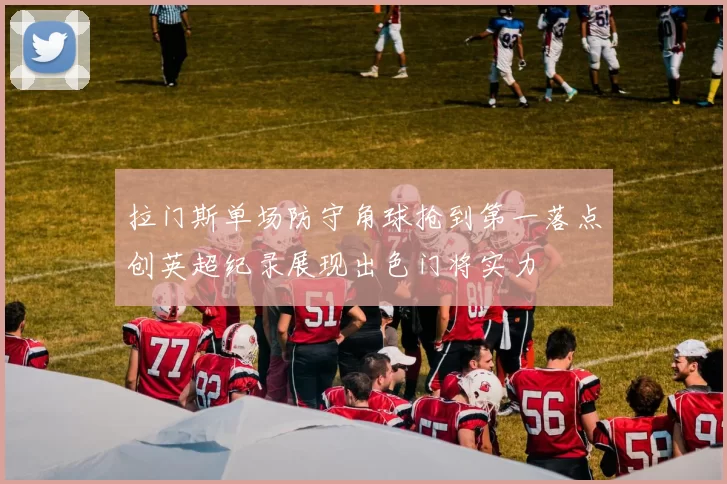 拉门斯单场防守角球抢到第一落点创英超纪录展现出色门将实力