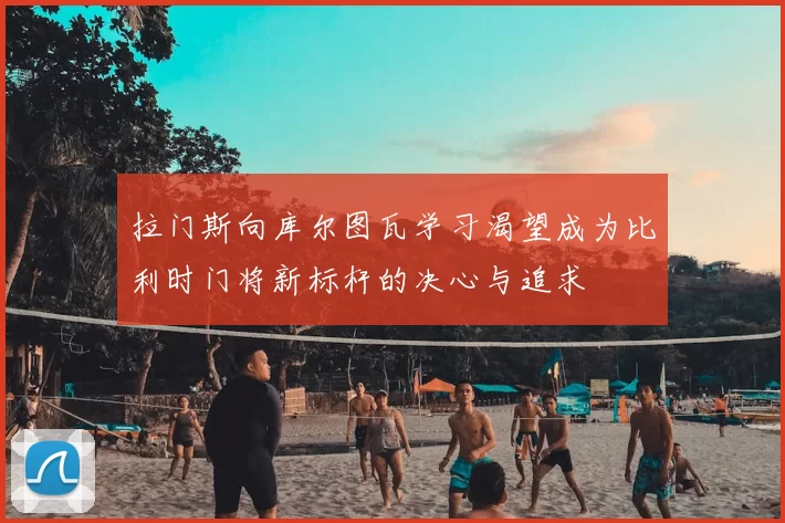 拉门斯向库尔图瓦学习渴望成为比利时门将新标杆的决心与追求