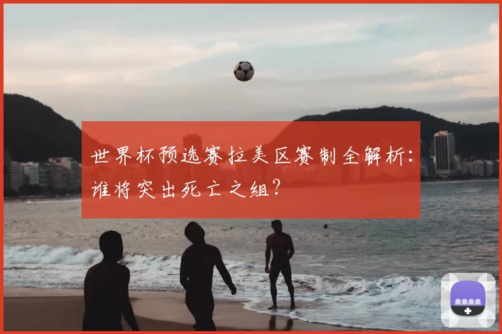 世界杯预选赛拉美区赛制全解析：谁将突出死亡之组？