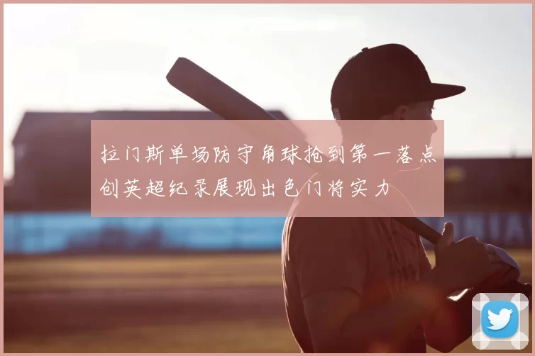 拉门斯单场防守角球抢到第一落点创英超纪录展现出色门将实力