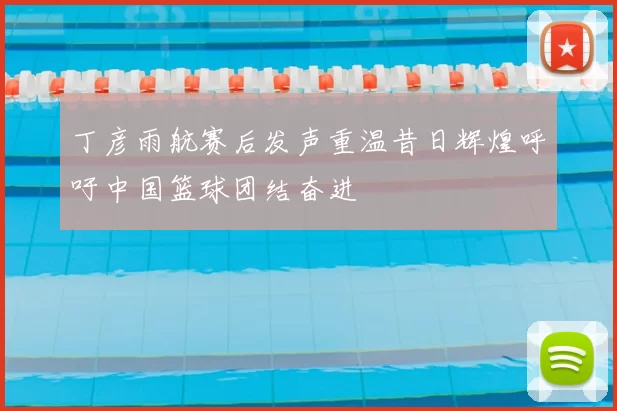 丁彦雨航赛后发声重温昔日辉煌呼吁中国篮球团结奋进