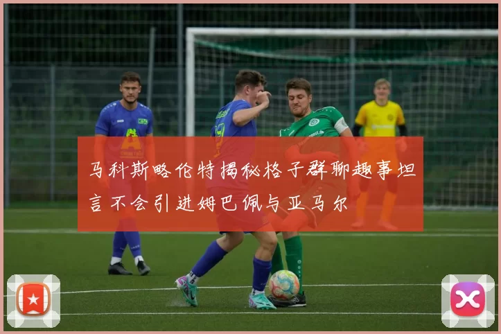 马科斯略伦特揭秘格子群聊趣事坦言不会引进姆巴佩与亚马尔