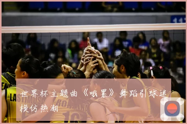 世界杯主题曲《哦累》舞蹈引球迷模仿热潮