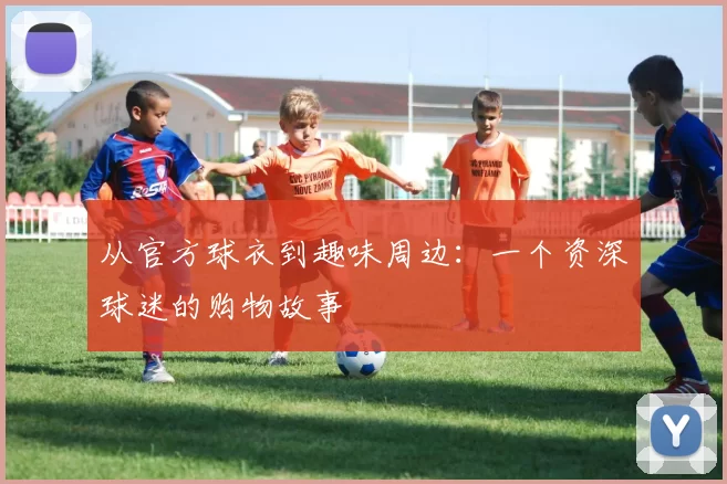 从官方球衣到趣味周边：一个资深球迷的购物故事