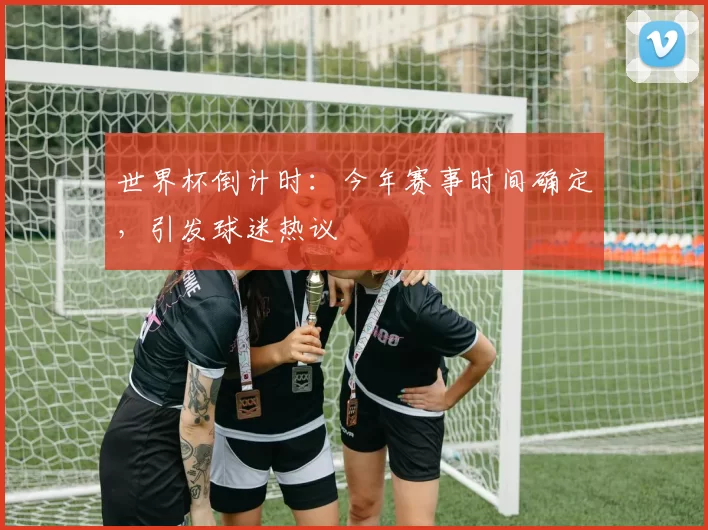 世界杯倒计时：今年赛事时间确定，引发球迷热议
