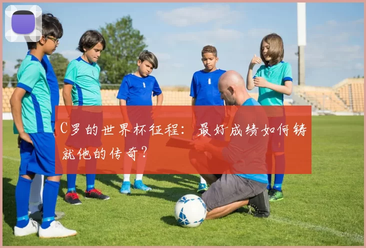 C罗的世界杯征程:最好成绩如何铸就他的传奇?