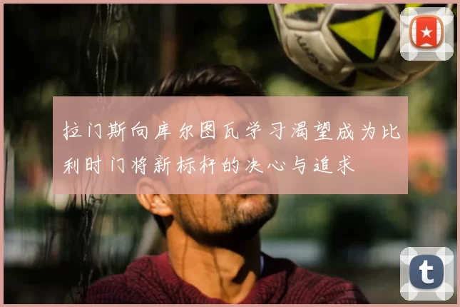 拉门斯向库尔图瓦学习渴望成为比利时门将新标杆的决心与追求