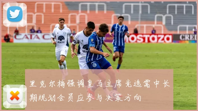 里克尔梅强调皇马主席竞选需中长期规划会员应参与决策方向