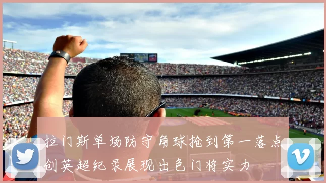拉门斯单场防守角球抢到第一落点创英超纪录展现出色门将实力
