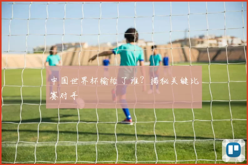 中国世界杯输给了谁？揭秘关键比赛对手