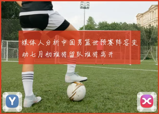 媒体人分析中国男篮世预赛阵容变动七月初谁将留队谁将离开