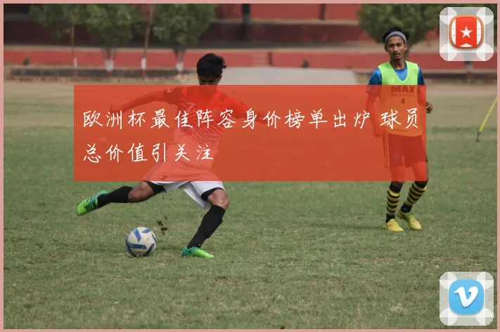 欧洲杯最佳阵容身价榜单出炉 球员总价值引关注