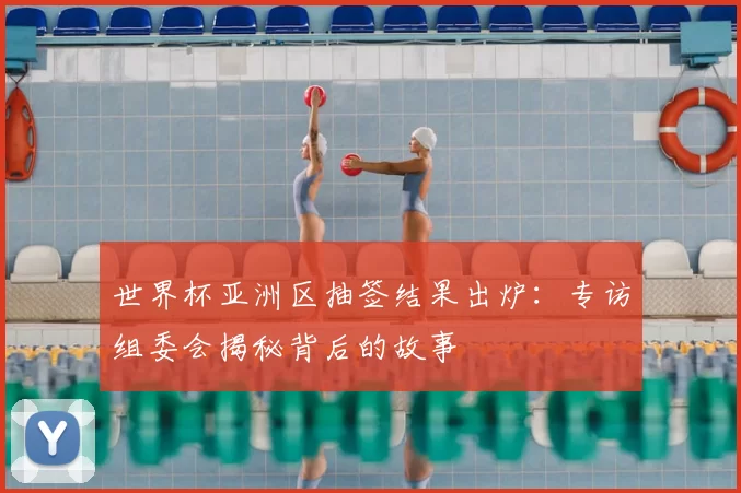 世界杯亚洲区抽签结果出炉:专访组委会揭秘背后的故事