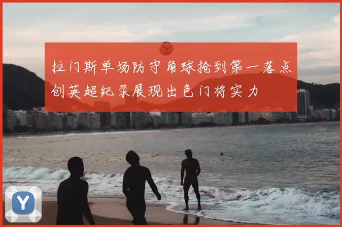拉门斯单场防守角球抢到第一落点创英超纪录展现出色门将实力