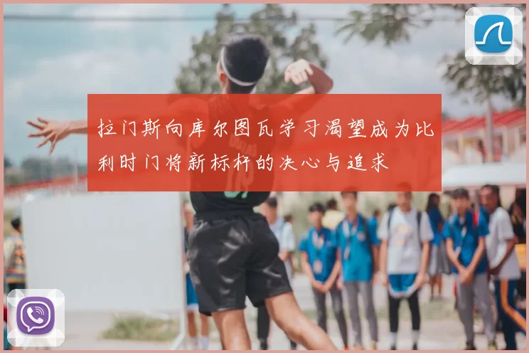 拉门斯向库尔图瓦学习渴望成为比利时门将新标杆的决心与追求