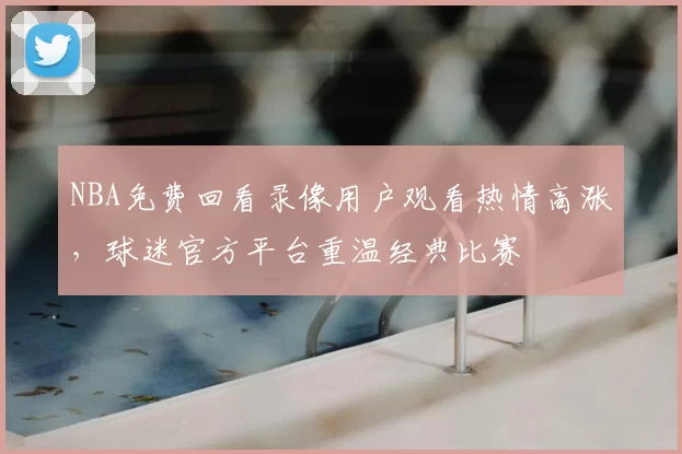 NBA免费回看录像用户观看热情高涨,球迷官方平台重温经典比赛
