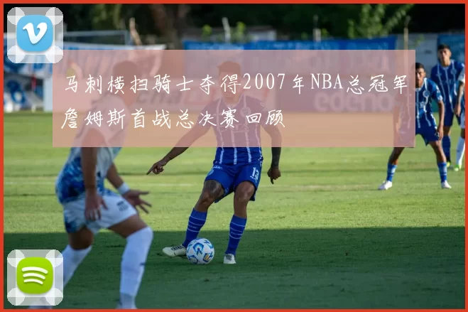 马刺横扫骑士夺得2007年NBA总冠军詹姆斯首战总决赛回顾