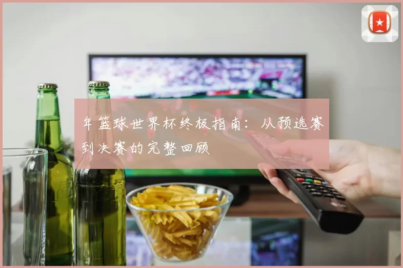 年篮球世界杯终极指南:从预选赛到决赛的完整回顾