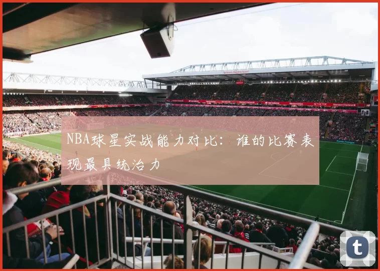 NBA球星实战能力对比:谁的比赛表现最具统治力