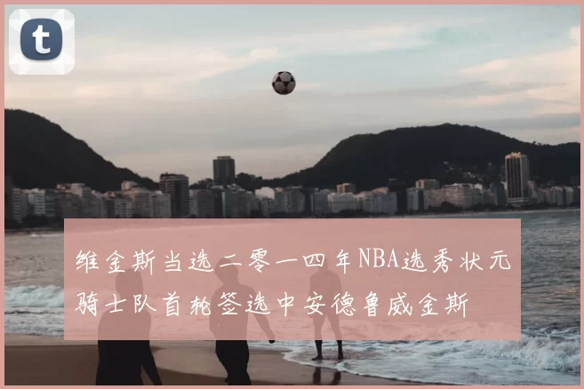 维金斯当选二零一四年NBA选秀状元骑士队首轮签选中安德鲁威金斯