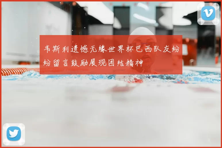 韦斯利遗憾无缘世界杯巴西队友纷纷留言鼓励展现团结精神