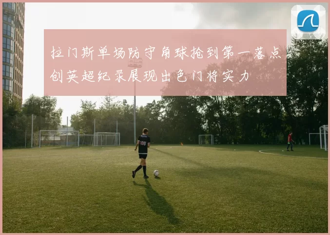 拉门斯单场防守角球抢到第一落点创英超纪录展现出色门将实力