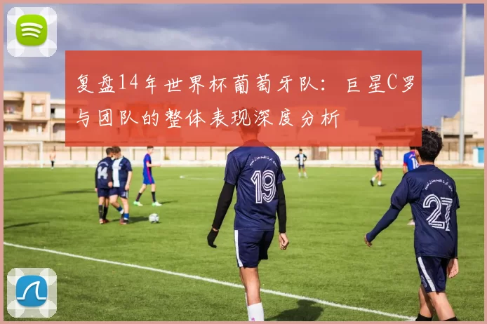 复盘14年世界杯葡萄牙队:巨星C罗与团队的整体表现深度分析