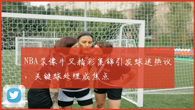 NBA录像牛叉精彩集锦引发球迷热议，关键球处理成焦点