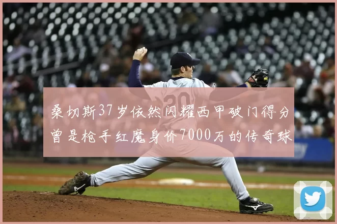 桑切斯37岁依然闪耀西甲破门得分曾是枪手红魔身价7000万的传奇球星