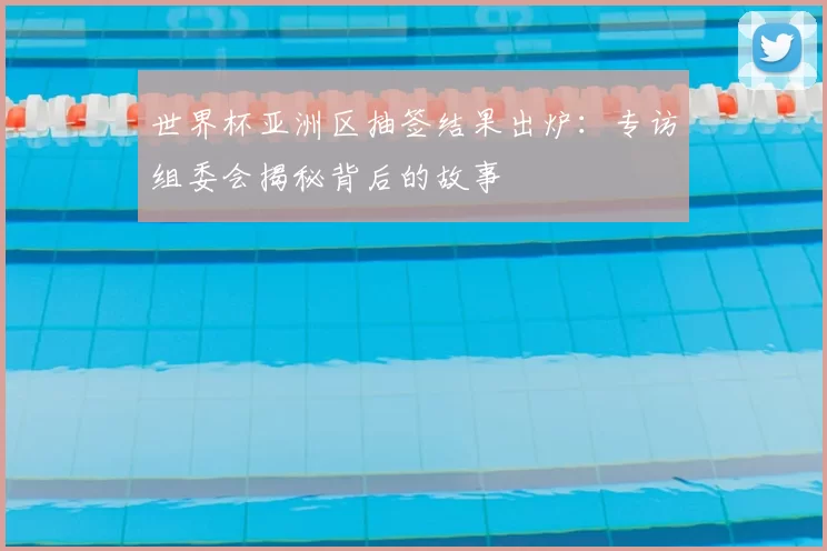 世界杯亚洲区抽签结果出炉:专访组委会揭秘背后的故事