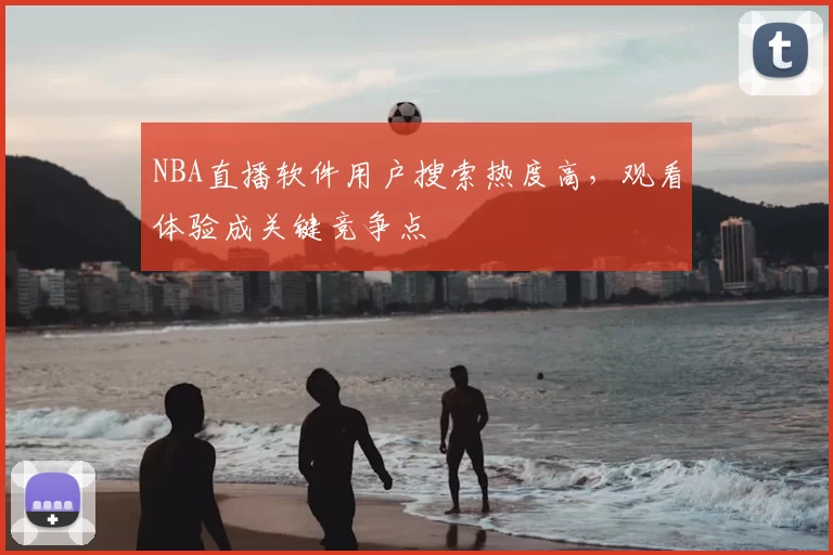 NBA直播软件用户搜索热度高，观看体验成关键竞争点