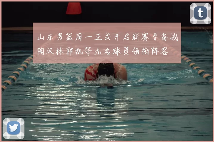 山东男篮周一正式开启新赛季备战陶汉林郭凯等九名球员领衔阵容
