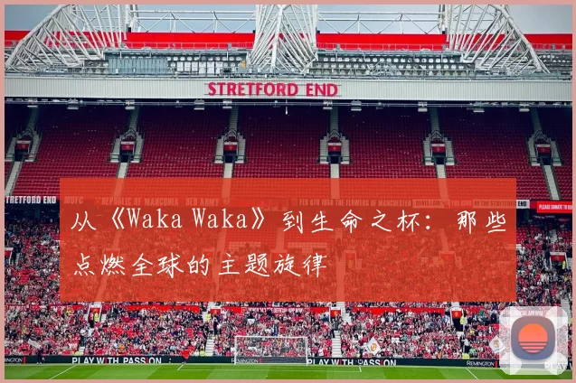 从《Waka Waka》到生命之杯：那些点燃全球的主题旋律