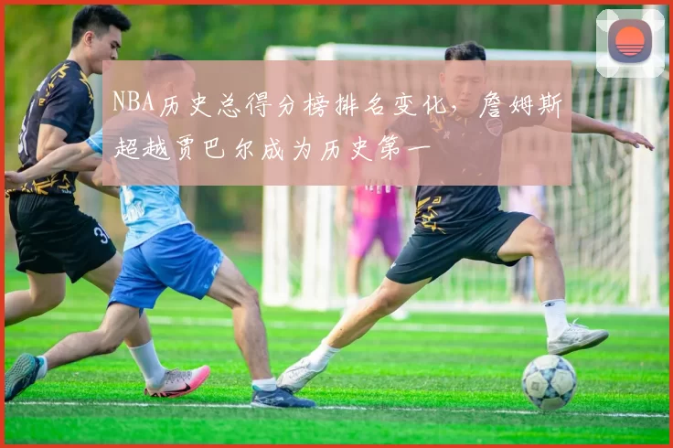 NBA历史总得分榜排名变化，詹姆斯超越贾巴尔成为历史第一