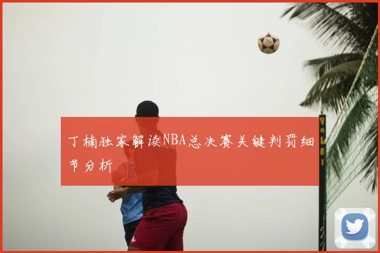 丁楠独家解读NBA总决赛关键判罚细节分析