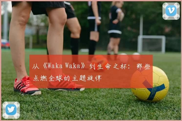 从《Waka Waka》到生命之杯：那些点燃全球的主题旋律