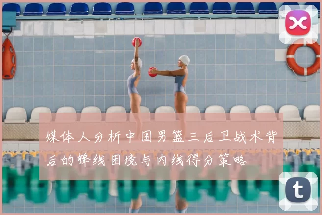 媒体人分析中国男篮三后卫战术背后的锋线困境与内线得分策略