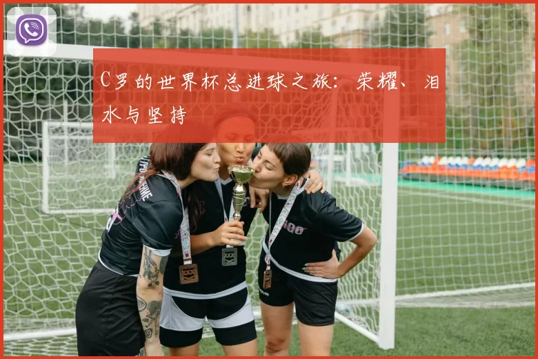 C罗的世界杯总进球之旅:荣耀、泪水与坚持