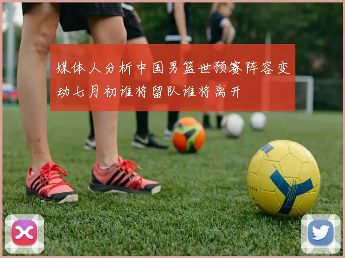 媒体人分析中国男篮世预赛阵容变动七月初谁将留队谁将离开