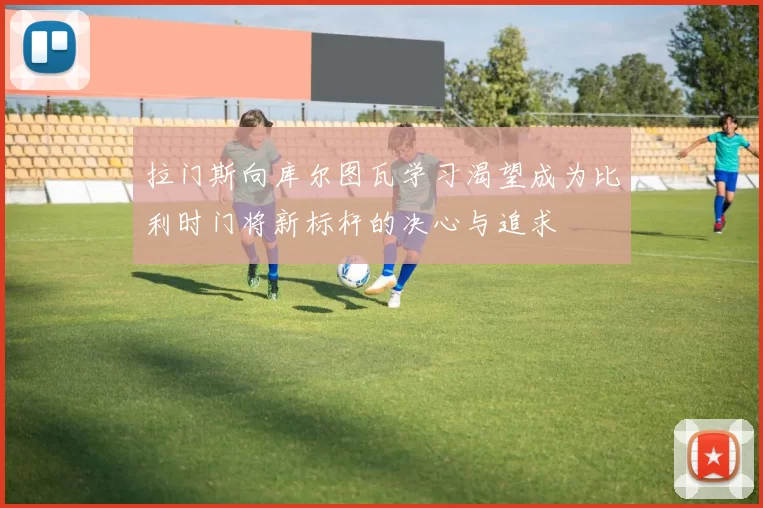 拉门斯向库尔图瓦学习渴望成为比利时门将新标杆的决心与追求