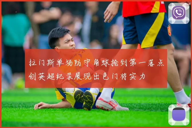 拉门斯单场防守角球抢到第一落点创英超纪录展现出色门将实力