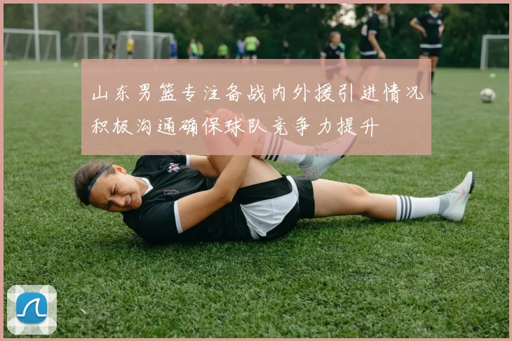 山东男篮专注备战内外援引进情况积极沟通确保球队竞争力提升