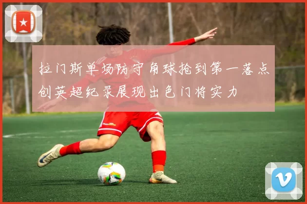 拉门斯单场防守角球抢到第一落点创英超纪录展现出色门将实力